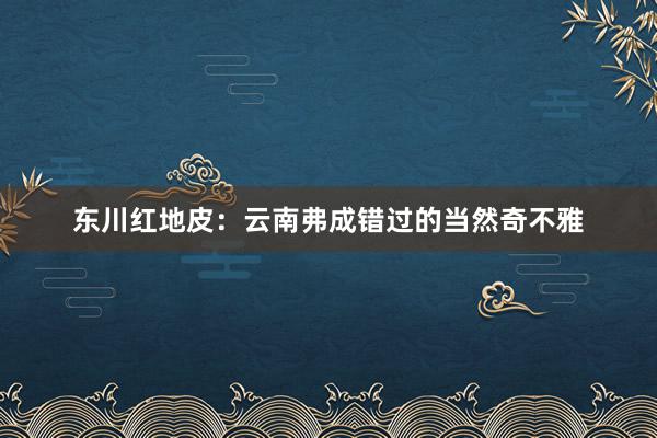 东川红地皮：云南弗成错过的当然奇不雅